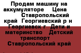 Продам машину на аккумуляторе  › Цена ­ 6 000 - Ставропольский край, Георгиевский р-н, Георгиевск г. Дети и материнство » Детский транспорт   . Ставропольский край